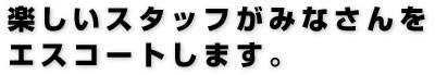 楽しいスタッフがみなさんをエスコートします。